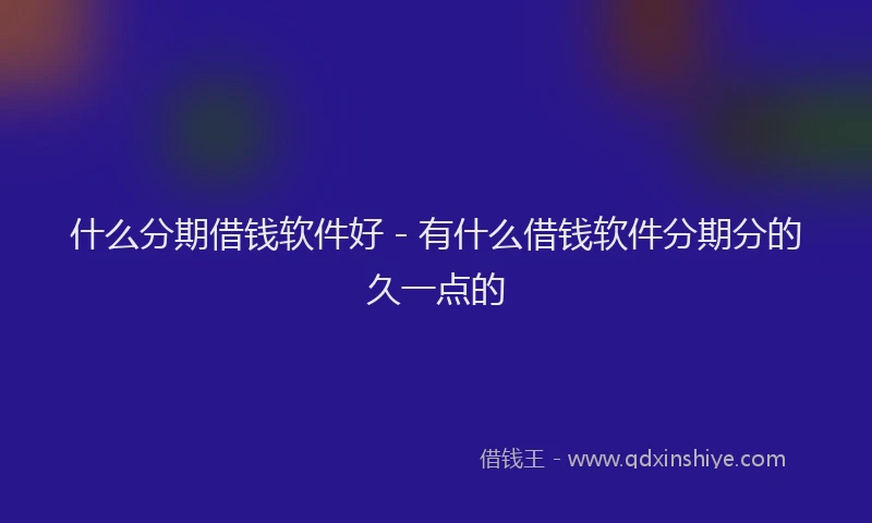 什么分期借钱软件好 - 有什么借钱软件分期分的久一点的