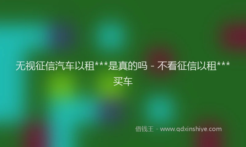 无视征信汽车以租***是真的吗 - 不看征信以租***买车