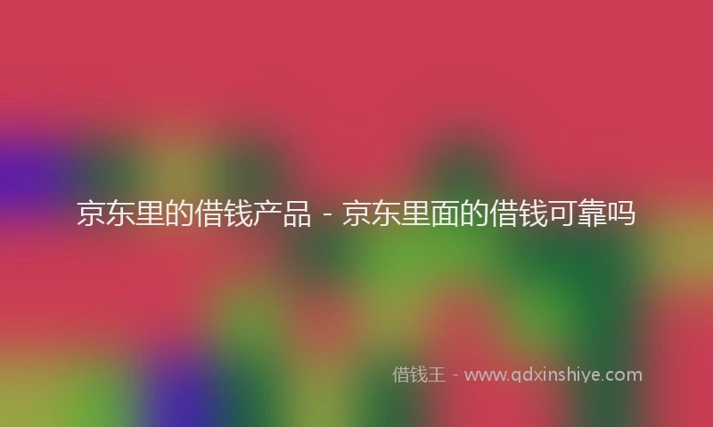 京东里的借钱产品 - 京东里面的借钱可靠吗