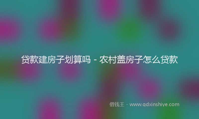 贷款建房子划算吗 - 农村盖房子怎么贷款