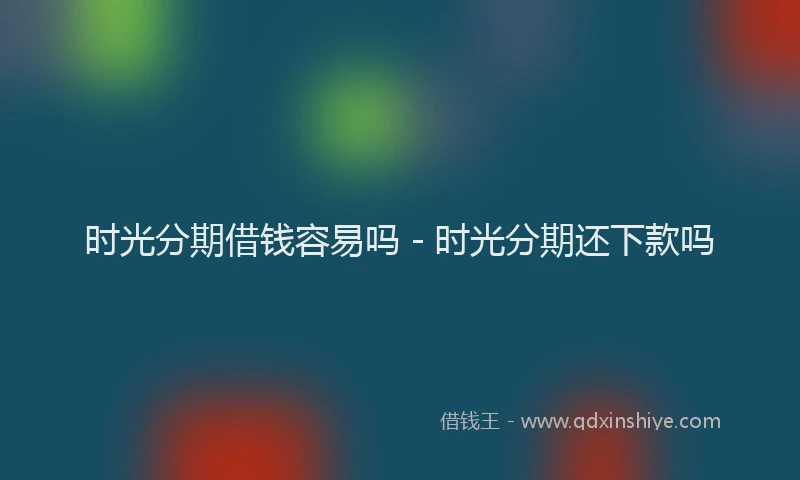 时光分期借钱容易吗 - 时光分期还下款吗