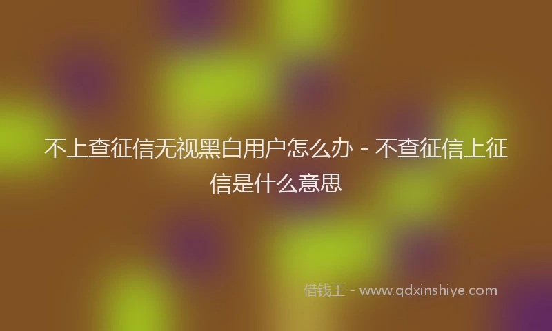 不上查征信无视黑白用户怎么办 - 不查征信上征信是什么意思