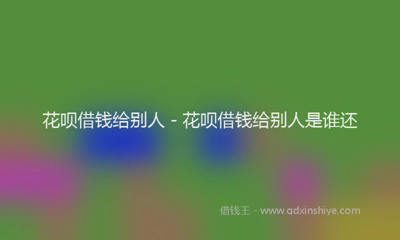 花呗借钱给别人 - 花呗借钱给别人是谁还