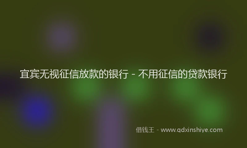 宜宾无视征信放款的银行 - 不用征信的贷款银行