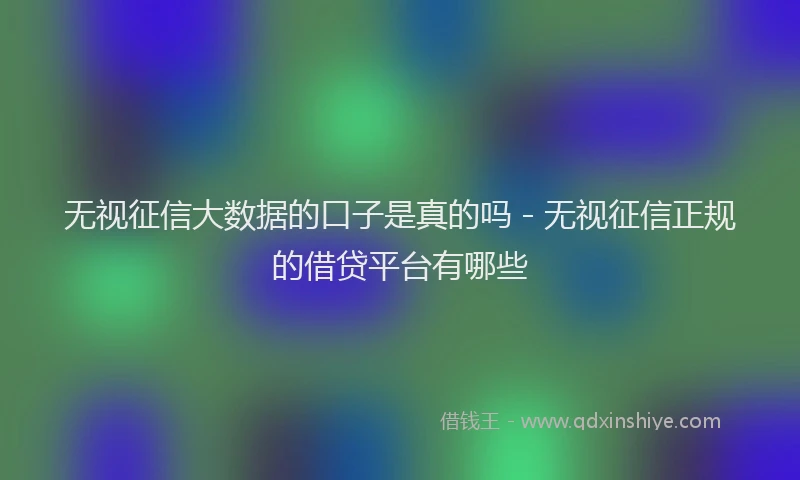 无视征信大数据的口子是真的吗 - 无视征信正规的借贷平台有哪些