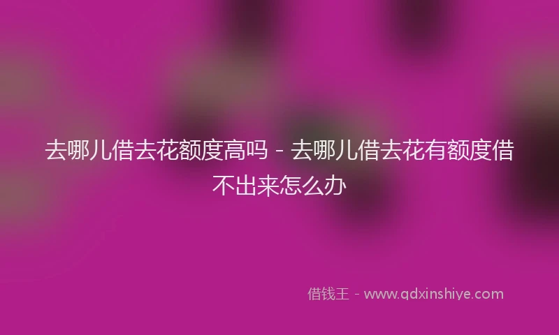 去哪儿借去花额度高吗 - 去哪儿借去花有额度借不出来怎么办