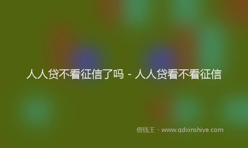 人人贷不看征信了吗 - 人人贷看不看征信