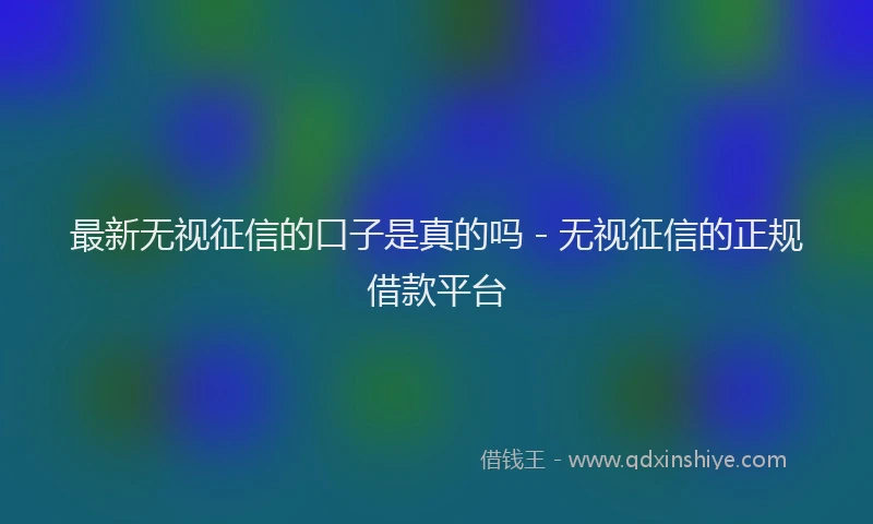 最新无视征信的口子是真的吗 - 无视征信的正规借款平台