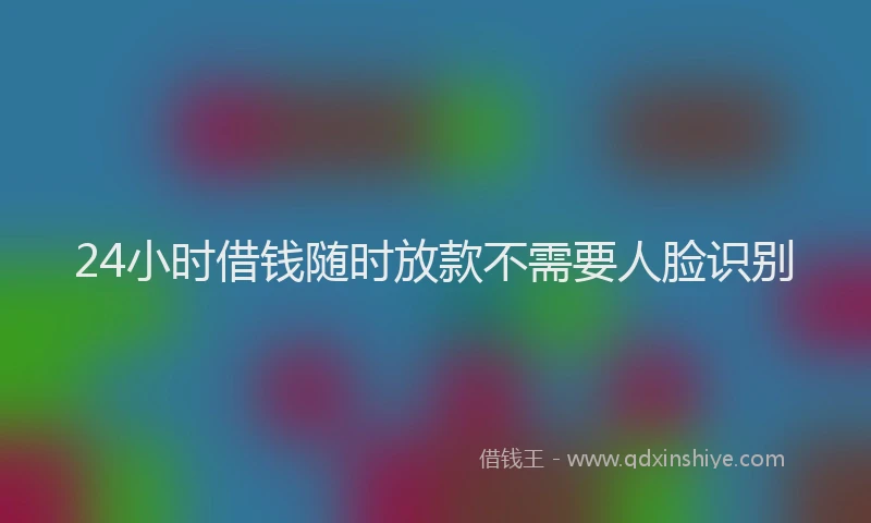 24小时借钱随时放款不需要人脸识别