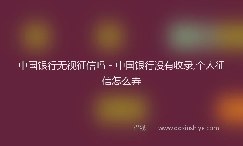中国银行无视征信吗 - 中国银行没有收录,个人征信怎么弄