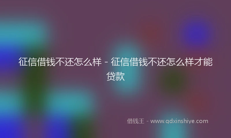 征信借钱不还怎么样 - 征信借钱不还怎么样才能贷款