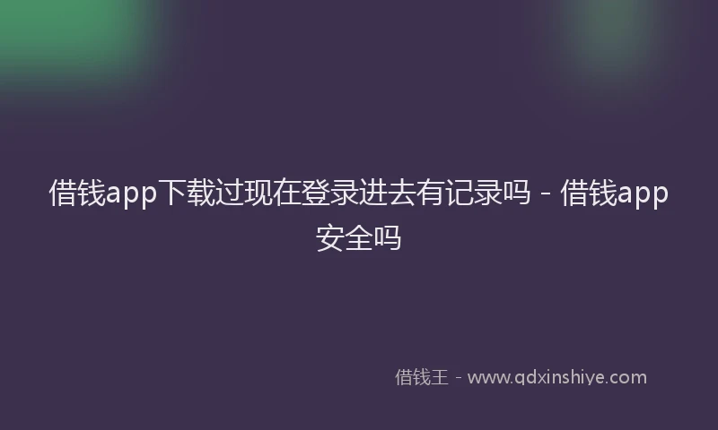 借钱app下载过现在登录进去有记录吗 - 借钱app安全吗