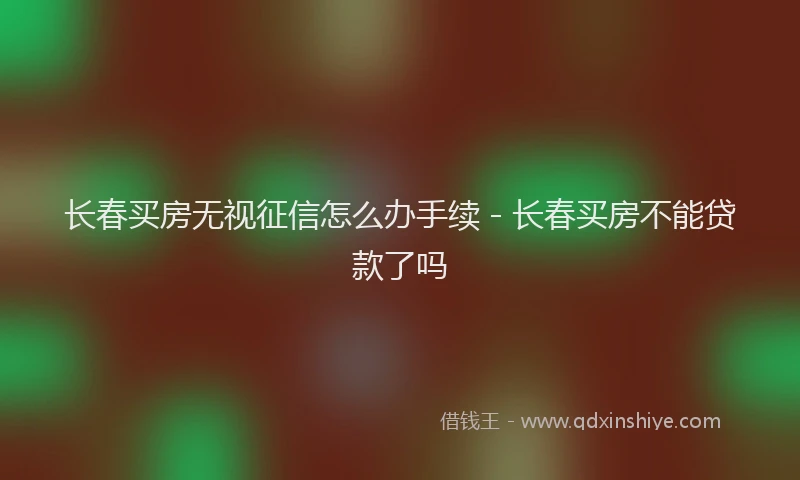 长春买房无视征信怎么办手续 - 长春买房不能贷款了吗