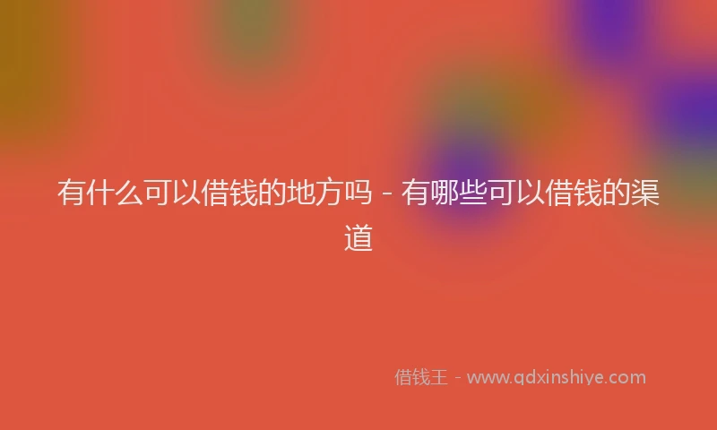 有什么可以借钱的地方吗 - 有哪些可以借钱的渠道