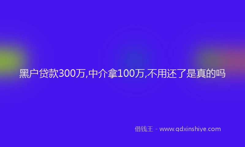 黑户贷款300万,中介拿100万,不用还了是真的吗