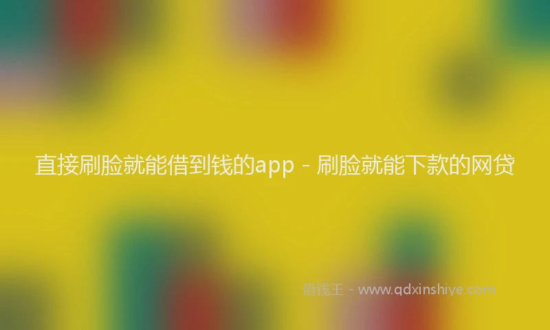 直接刷脸就能借到钱的app - 刷脸就能下款的网贷