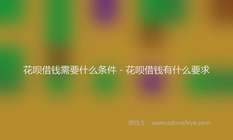 花呗借钱需要什么条件 - 花呗借钱有什么要求