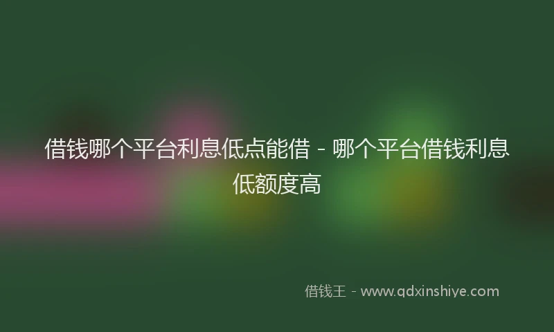 借钱哪个平台利息低点能借 - 哪个平台借钱利息低额度高