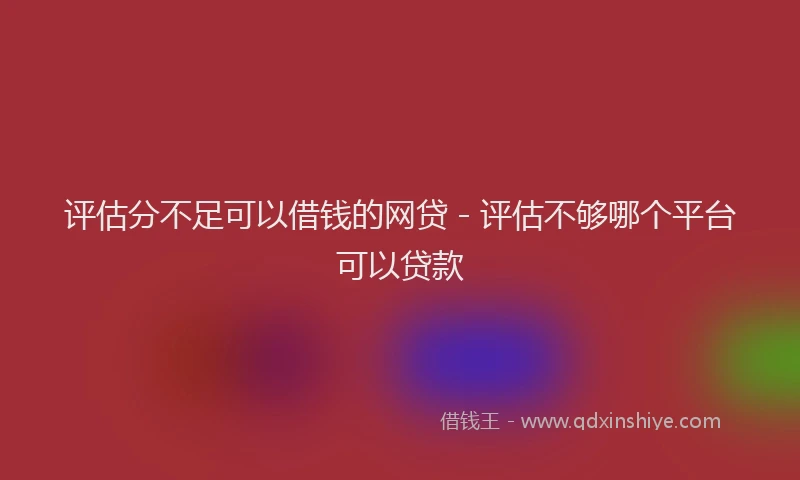 评估分不足可以借钱的网贷 - 评估不够哪个平台可以贷款