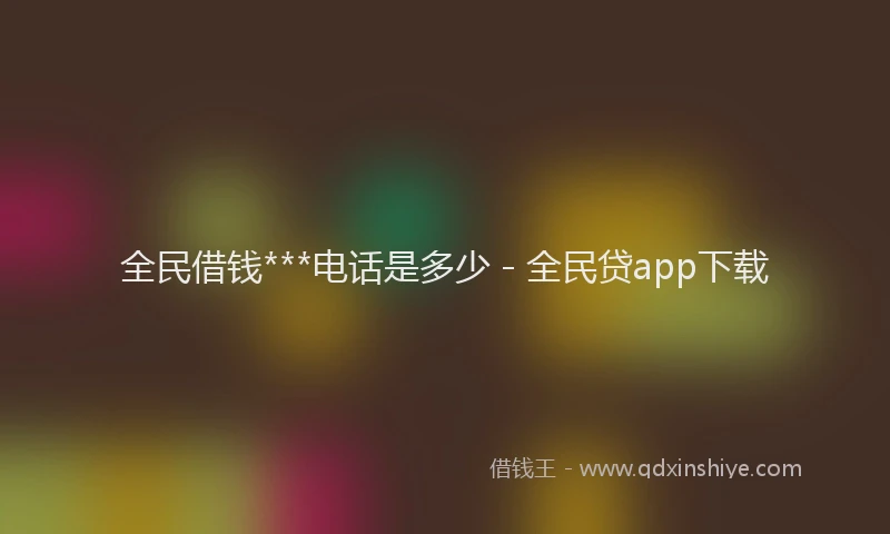 全民借钱***电话是多少 - 全民贷app下载