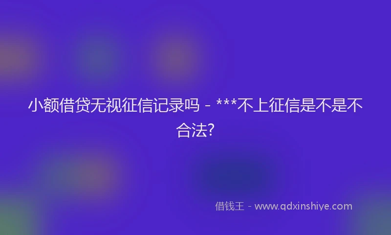 小额借贷无视征信记录吗 - ***不上征信是不是不合法?