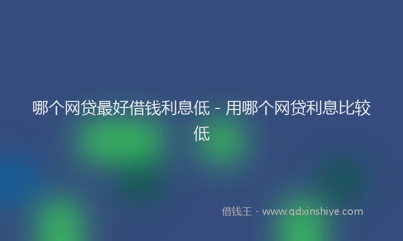 哪个网贷最好借钱利息低 - 用哪个网贷利息比较低