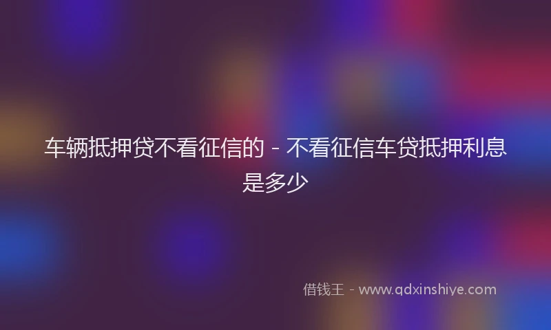 车辆抵押贷不看征信的 - 不看征信车贷抵押利息是多少