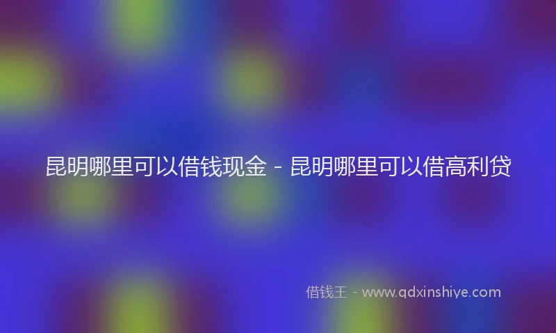 昆明哪里可以借钱现金 - 昆明哪里可以借高利贷
