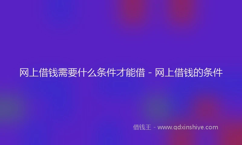 网上借钱需要什么条件才能借 - 网上借钱的条件