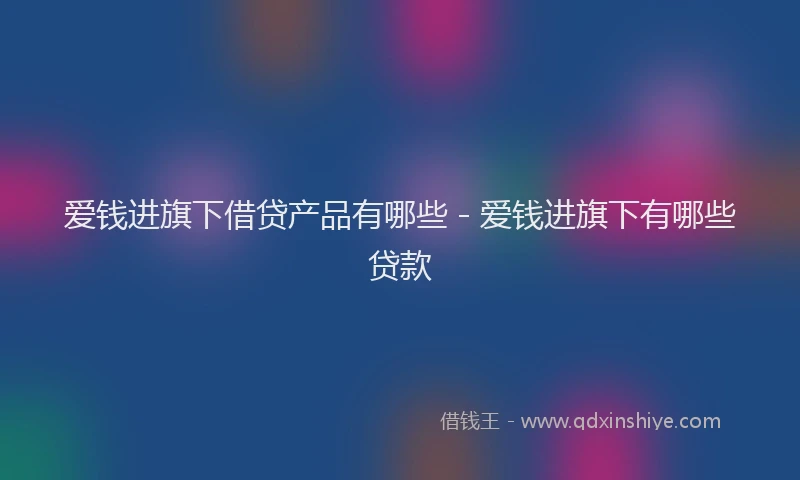 爱钱进旗下借贷产品有哪些 - 爱钱进旗下有哪些贷款