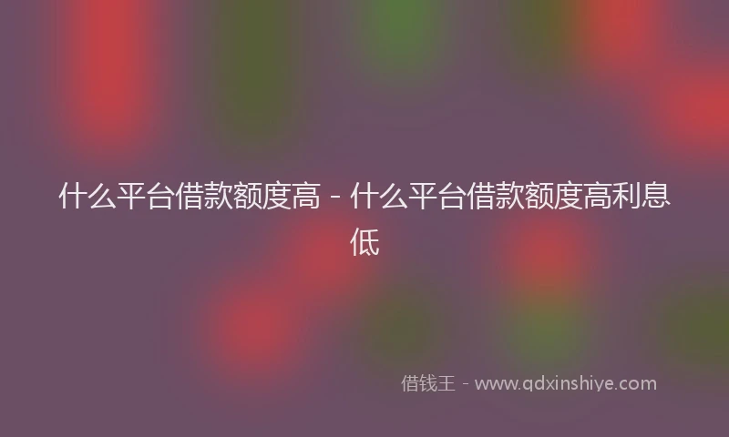 什么平台借款额度高 - 什么平台借款额度高利息低