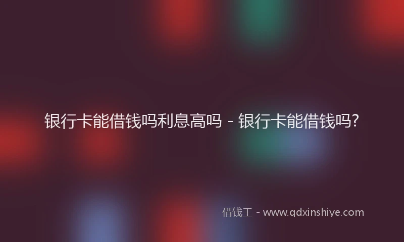 银行卡能借钱吗利息高吗 - 银行卡能借钱吗?