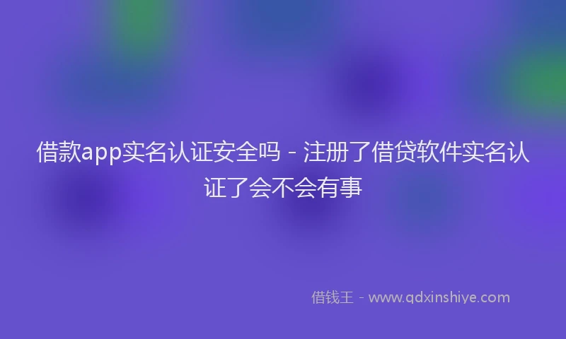借款app实名认证安全吗 - 注册了借贷软件实名认证了会不会有事