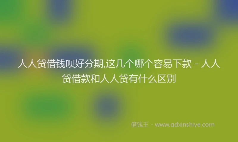 人人贷借钱呗好分期,这几个哪个容易下款 - 人人贷借款和人人贷有什么区别