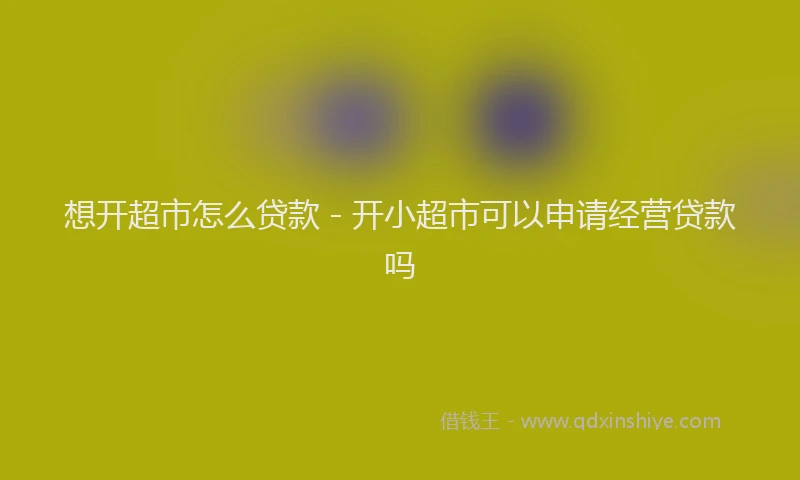 想开超市怎么贷款 - 开小超市可以申请经营贷款吗