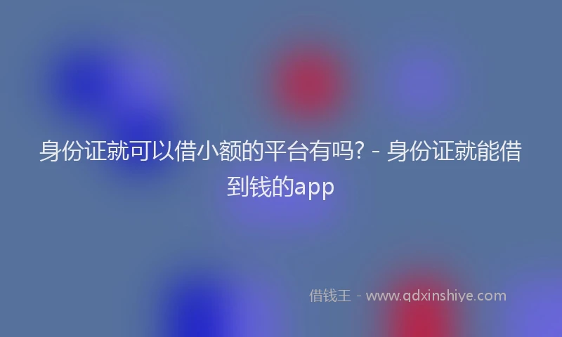 身份证就可以借小额的平台有吗? - 身份证就能借到钱的app