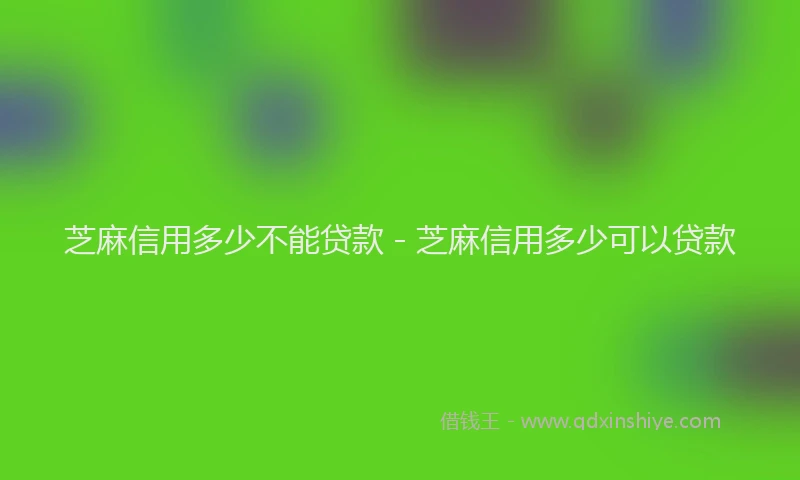 芝麻信用多少不能贷款 - 芝麻信用多少可以贷款
