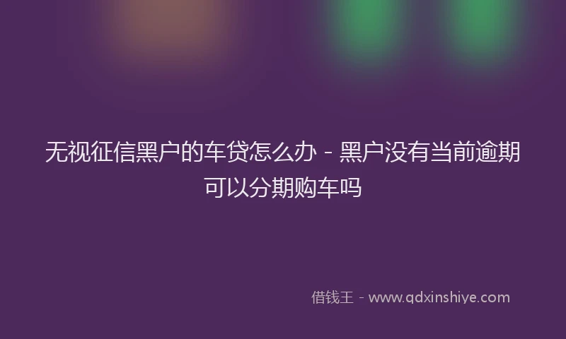 无视征信黑户的车贷怎么办 - 黑户没有当前逾期可以分期购车吗