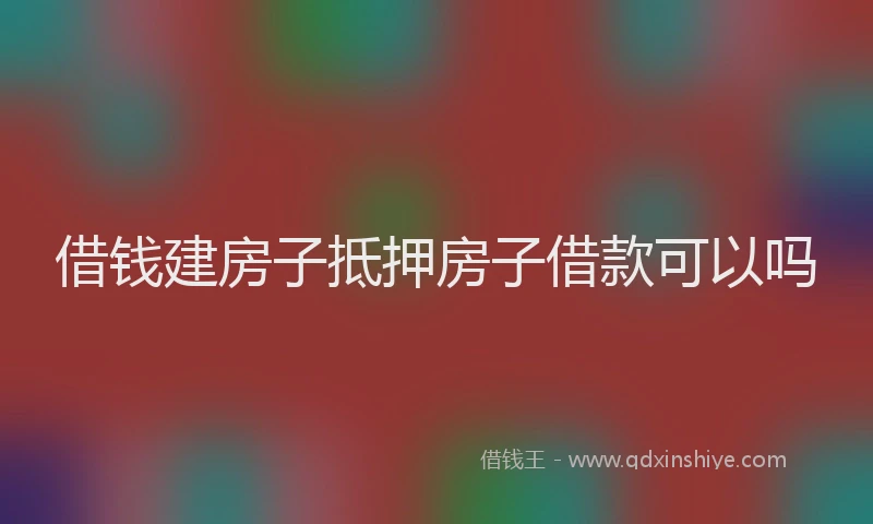 借钱建房子抵押房子借款可以吗