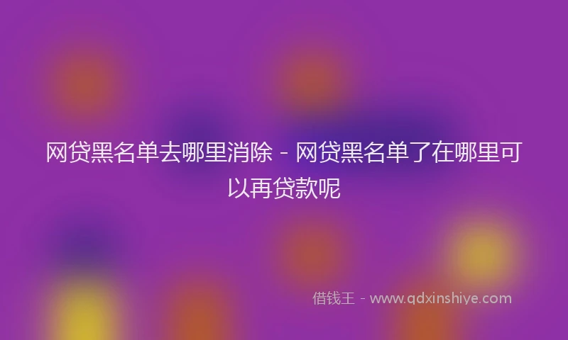 网贷黑名单去哪里消除 - 网贷黑名单了在哪里可以再贷款呢