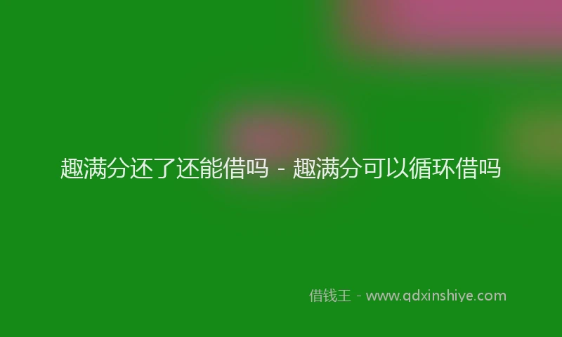 趣满分还了还能借吗 - 趣满分可以循环借吗