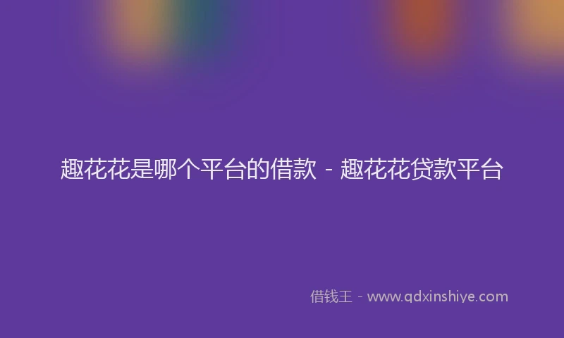 趣花花是哪个平台的借款 - 趣花花贷款平台