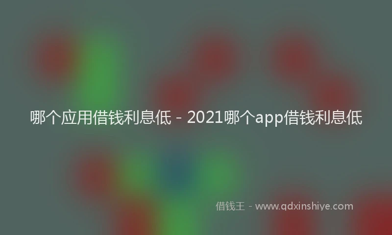 哪个应用借钱利息低 - 2021哪个app借钱利息低