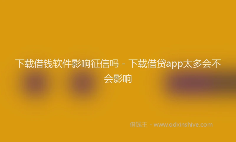 下载借钱软件影响征信吗 - 下载借贷app太多会不会影响