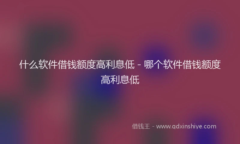 什么软件借钱额度高利息低 - 哪个软件借钱额度高利息低