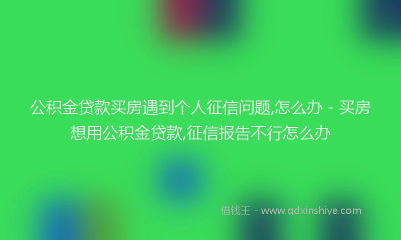 公积金贷款买房遇到个人征信问题,怎么办 - 买房想用公积金贷款,征信报告不行怎么办