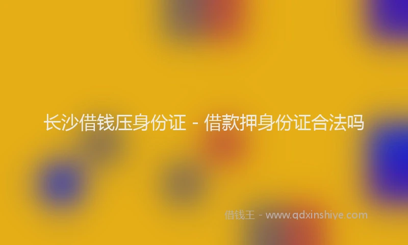 长沙借钱压身份证 - 借款押身份证合法吗