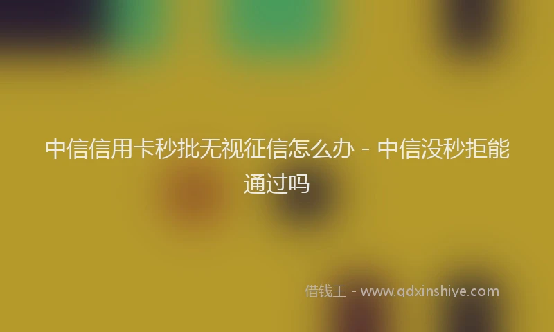 中信信用卡秒批无视征信怎么办 - 中信没秒拒能通过吗