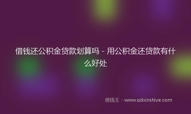 借钱还公积金贷款划算吗 - 用公积金还贷款有什么好处