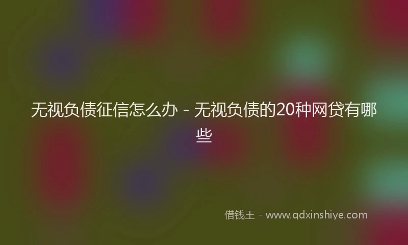 无视负债征信怎么办 - 无视负债的20种网贷有哪些